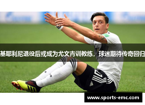 基耶利尼退役后或成为尤文青训教练，球迷期待传奇回归