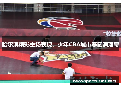 哈尔滨精彩主场表现，少年CBA城市赛圆满落幕